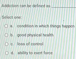 Addiction can be defined as __
Select one:
a. condition in which things happen
b. good physical health
c. loss of control
d. ability to exert force