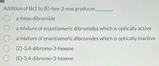 Addition of Br2 to (E)-hex-3-ene produces __
a meso dibromide
a mixture of enantiomeric dibromides which is optically active
a mixture of enantiomeric dibromides which is optically inactive
(Z)-3,4-dibromo -3-hexene
(E)-3,4-dibromo -3-hexene