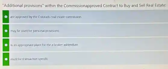 "Additional provisions" within the Commissionapproved Contract to Buy and Sell Real Estate:
are approved by the Colorado real estate commission
may be used for personal provisions
is an appropriate place for the a broker addendum
must be transaction specific