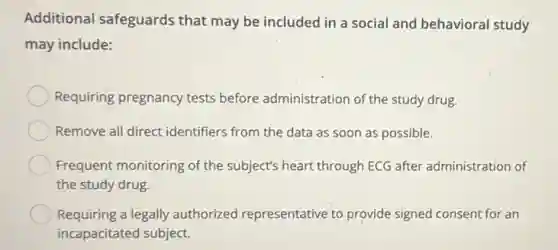 Additional safeguards that may be included in a social and behavioral study
may include:
Requiring pregnancy tests before administration of the study drug.
Remove all direct identifiers from the data as soon as possible.
Frequent monitoring of the subject's heart through ECG after administration of
the study drug
Requiring a legally authorized representative to provide signed consent for an
incapacitated subject.