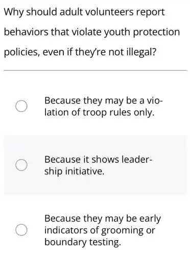 Why should adult volunteers ; report
behaviors that violate youth protection
policies, even if they're not illegal?
Because they may be a vio-
lation of troop rules only.
Because it shows leader-
ship initiative.
Because they may be early