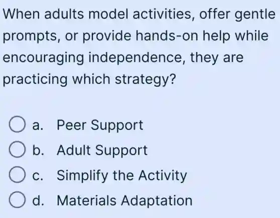 When adults model activities , offer gentle
prompts, or provide hands-on help while
encouraging independence , they are
practicing which strategy?
a. Peer Support
b. Adult Support
c. Simplify the Activity
d . Materials Adaptation