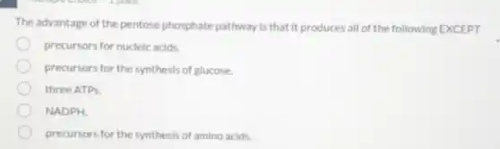 The advantage of the pentose phosphate pathway is that it produces all of the following EXCEPT
precursors for nucleic acids.
precursors for the synthesis of glucose.
three ATPs.
NADPH.
precursors for the synthesis of amino acids.