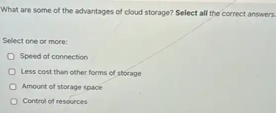 What are some of the advantages of cloud storage? Select all the correct answers.
Select one or more:
Speed of connection
Less cost than other forms of storage
Amount of storage space
Control of resources