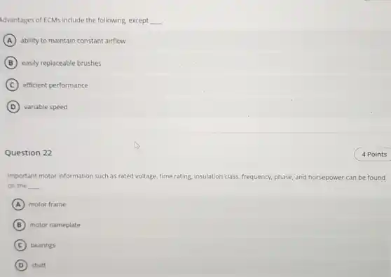 Advantages of ECMs include the following, except __
A ability to maintain constant airflow
B easily replaceable brushes
C efficient performance
D variable speed
Question 22
Important motor information such as rated voltage time rating, insulation class frequency, phase, and horsepower can be found
on the __
A motor frame
B motor nameplate
C bearings
D shaft