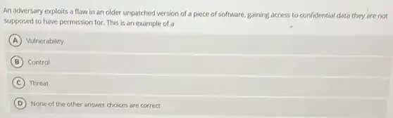 An adversary exploits a flaw in an older unpatched version of a piece of software, gaining access to confidential data they are not
supposed to have permission for. This is an example of a
A Vulnerability
B Control
C Threat
D None of the other answer choices are correct