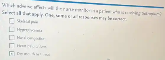 Which adverse effects will the nurse monitor in a patient who is receiving tiotropium?
Select all that apply.One, some or all responses may be correct.
Skeletal pain
Hyperglycemia
Nasal congestion
Heart palpitations
Dry mouth or throat