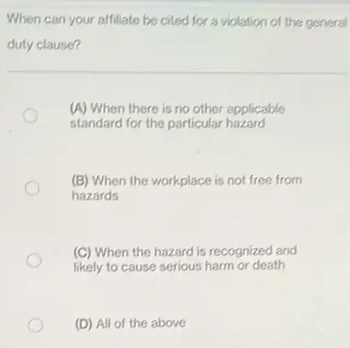 When can your affiliate be cited for a violation of the general
duty clause?
(A) When there is no other applicable
standard for the particular hazard
(B) When the workplace is not free from
hazards
(C) When the hazard is recognized and
likely to cause serious harm or death
(D) All of the above