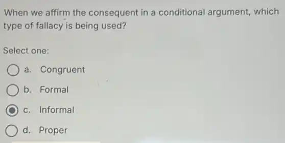 When we affirm the consequent in a conditional argument,which
type of fallacy is being used?
Select one:
a. Congruent
b. Formal
C c. Informal
d. Proper