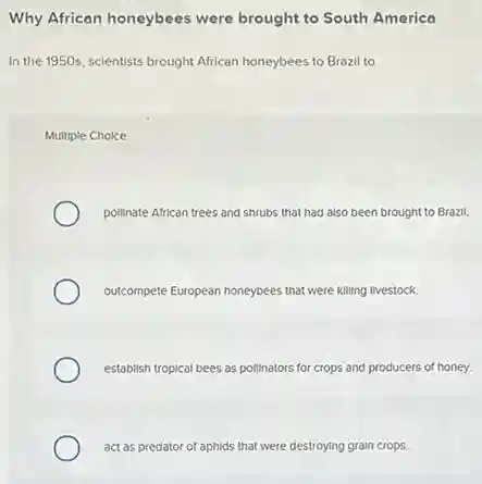 Why African honeybees were brought to South America
In the 1950s, scientists brought African honeybees to Brazil to
Multiple Choice
pollinate African trees and shrubs that had also been brought to Brazil.
outcompete European honeybees that were killing livestock.
establish tropical bees as pollinators for crops and producers of honey.
act as predator of aphids that were destroying grain crops.