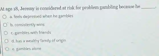 At age 18, Jeremy is considered at risk for problem gambling because he __
a. feels depressed when he gambles
b. consistently wins
c. gambles with friends
d. has a wealthy family of origin
e. gambles alone