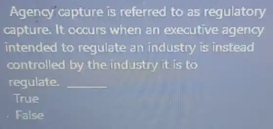 Agency'capture is referred to as regulatory
capture. It occurs when an executive agency
intended to regulate an industry is instead
controlled by the industry it is to
regulate. __
True
False