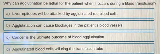 Why can agglutination be lethal for the patient when it occurs during a blood transfusion?
a) Liver epitopes will be attacked by agglutinated red blood cells
b) Agglutination can cause blockages in the patient's blood vessels
c) Cancer is the ultimate outcome of blood agglutination
d) Agglutinated blood cells will clog the transfusion tube