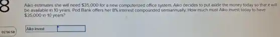Aiko estimates she will need 35,000 for a new computerized office system. Aiko decides to put aside the money today so that it will
be available in 10 years. Pod Bank offers her 8% interest compounded semiannually. How much must Aiko invest today to have
35,000 in 10 years?
Aiko invest square