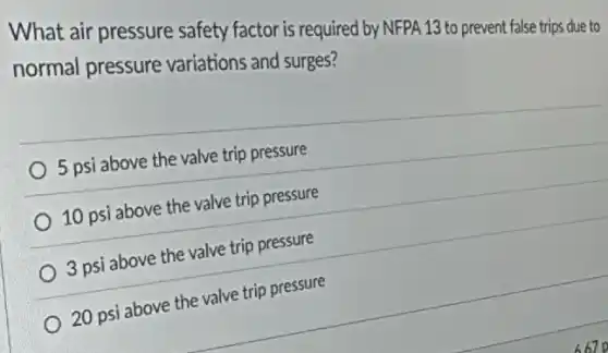 What air pressure safety factor is required by NFPA 13 to prevent false trips due to
normal pressure variations and surges?
5 psi above the valve trip pressure
10 psi above the valve trip pressure
3 psi above the valve trip pressure
20 psi above the valve trip pressure