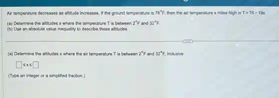 Air temperature decreases as altitude increases. If the ground temperature is 76^circ F then the air temperature x miles high is T=76-19x
(a) Determine the altitudes x where the temperature T is between 2^circ F and 32^circ F.
(b) Use an absolute value inequality to describe these altitudes.
(a) Determine the altitudes x where the air temperature T is between 2^circ F and 32^circ F, inclusive.
square leqslant xleqslant square 
(Type an integer or a simplified fraction.)