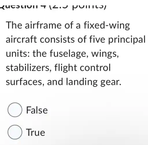 The airframe of a fixed -wing
aircraft consists of five principal
units: the fuselage , wings,
stabilizers , flight control
surfaces , and landing gear.
False
True