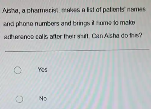 Aisha, a pharmacist makes a list of patients' names
and phone numbers and brings it home to make
adherence calls after their shift. Can Aisha do this?
Yes
No