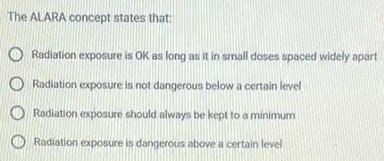 The ALARA concept states that:
Radiation exposure is OK as long as it in small doses spaced widely apart
Radiation exposure is not dangerous below a certain level
Radiation exposure should always be kept to a minimum
Radiation exposure is dangerous above a certain level