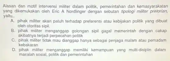 Alasan dan motif intervensi militer dalam politik, pemerintahan dan kemasyarakatan
yang dikemukakan oleh Eric A Nordlinger dengan sebutan tipologi militer pretorian,
yaitu. __
A. pihak militer akan patuh terhadap preferensi atau kebijakan politik yang dibuat
oleh otoritas sipil.
B. pihak militer menganggap golongan sipil gagal memerintah dengan cakap
akibatnya terjadi perpecahan politik
C. pihak militer tidak mau dianggap hanya sebagai penjaga malam atau pemadam
kebakaran
D. pihak militer menganggap memiliki kemampuan yang multi-disiplin dalam
masalah sosial politik dan pemerintahan