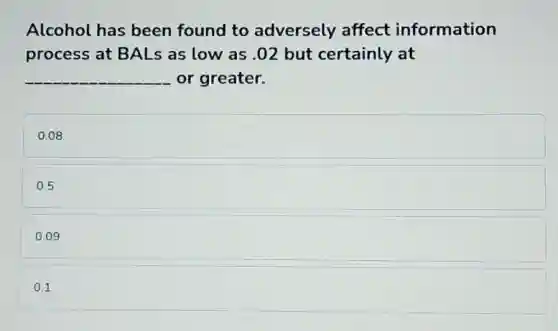 Alcohol has been found to adversely affect information
process at BALs as low as .02 but certainly at
__ or greater.
0.08
0.5
0.09
0.1