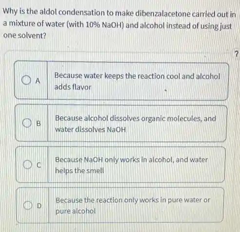 Why is the aldol condensation to make dibenzalacetone carried out in
a mixture of water (with 10% NaOH) and alcohol instead of using just
one solvent?
Because water keeps the reaction cool and alcohol
A
adds flavor
Because alcohol dissolves organic molecules, and
B
water dissolves NaOH
Because NaOH only works in alcohol, and water
C
helps the smell
Because the reaction only works in pure water or
D
pure alcohol