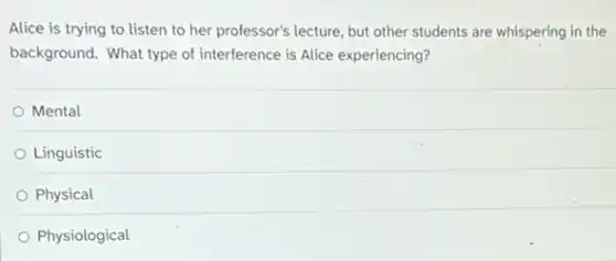 Alice is trying to listen to her professor's lecture, but other students are whispering in the
background. What type of interference is Alice experiencing?
Mental
Linguistic
Physical
Physiological