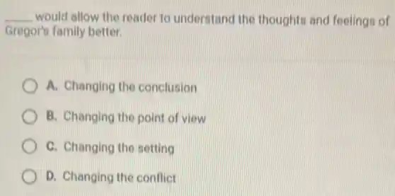__ would allow the reader to understand the thoughts and feelings of
Gregor's family better.
A. Changing the conclusion
B. Changing the poin of view
C. Changing the setting
D. Changing the conflict
