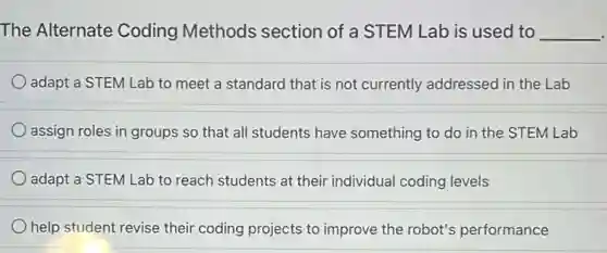 The Alternate Coding Methods section of a STEM Lab is used to __
adapt a STEM Lab to meet a standard that is not currently addressed in the Lab
assign roles in groups so that all students have something to do in the STEM Lab
adapt a STEM Lab to reach students at their individual coding levels
help student revise their coding projects to improve the robot's performance
