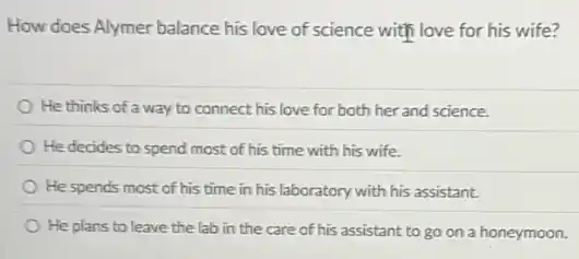 How does Alymer balance his love of science with love for his wife?
He thinks of a way to connect his love for both her and science.
He decides to spend most of his time with his wife.
He spends most of his time in his laboratory with his assistant.
He plans to leave the lab in the care of his assistant to go on a honeymoon.
