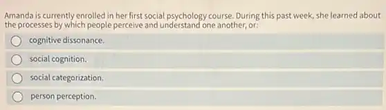 Amanda is currently enrolled in her first social psychology course. During this past week, she learned about
the processes by which people perceive and understand one another, or:
cognitive dissonance.
social cognition.
social categorization.
person perception.