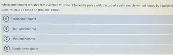 Which amendment requires that evidence must be obtained by police with the use of a valid search warrant issued by a judge or
searches may be based on probable cause?
A Tenth Amendment
B Third Amendment
C ) Fifth Amendment
D Fourth Amendment