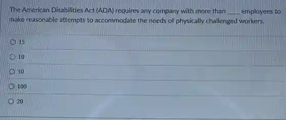 The American Disabilities Act (ADA) requires any company with more than __ employees to
make reasonable attempts to accommodate the needs of physically challenged workers.
15
10
50
100
20