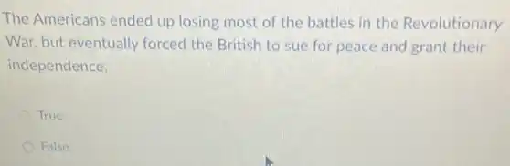 The Americans ended up losing most of the battles in the Revolutionary
War, but eventually forced the British to sue for peace and grant their
independence.
True
False