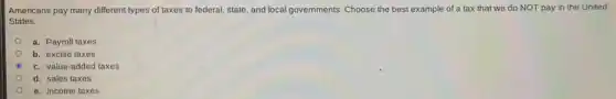 Americans pay many different types of taxes to federal, state, and local governments. Choose the best example of a tax that we do NOT pay in the United
States.
a. Payroll taxes
b. excise taxes
c. value-added taxes
d. sales taxes
e. income taxes