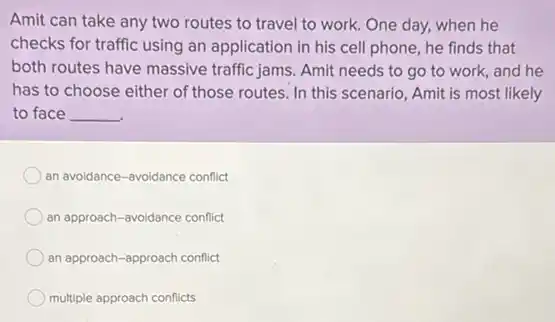 Amit can take any two routes to travel to work. One day,when he
checks for traffic using an application in his cell phone, he finds that
both routes have massive traffic jams. Amit needs to go to work, and he
has to choose either of those routes. In this scenario, Amit is most likely
to face __
an avoidance-avoidance conflict
an approach-avoidance conflict
an approach-approach conflict
multiple approach conflicts