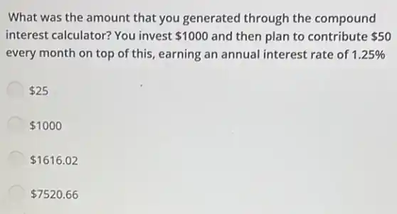 What was the amount that you generated through the compound
interest calculator? You invest 1000 and then plan to contribute 50
every month on top of this, earning an annual interest rate of 1.25% 
 25
 1000
 1616.02
 7520.66