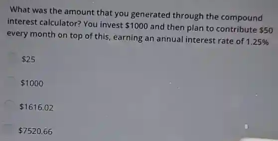 What was the amount that you generated through the compound
interest calculator?You invest
 1000 and then plan to contribute 50
every month on top of this, earning an annual interest rate of
1.25% 
 25
 1000
 1616.02
 7520.66