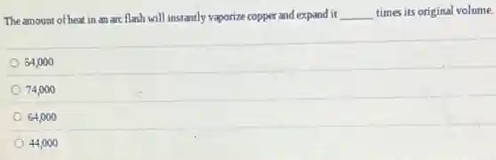 The amount of heat in an arc flash will instantly vaporize copper and expand it __ times its original volume.
54,000
74,000
64,000
44,000