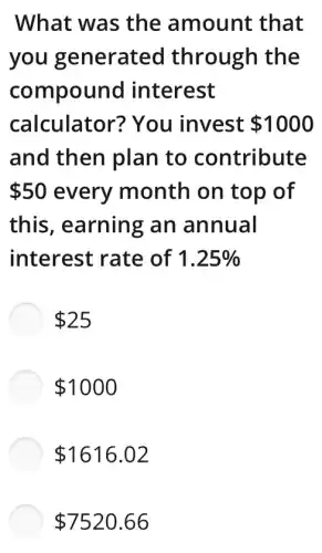What was the amount that
you generated through the
compound interest
calculator?You invest 1000
and then plan to contribute
 50 every month on top of
this, earning an annual
interest rate of 1.25% 
 25
 1000
 1616.02
 7520.66