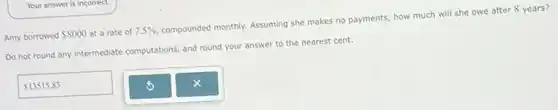 Amy borrowed 8000 at a rate of 7.5% compounded monthly. Assuming she makes no payments, how much will she owe after 8 years?
Do not round any intermediate computations, and round your answer to the nearest cent.
13515.83