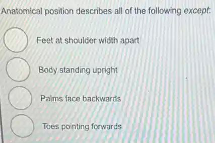 Anatomical position describes all of the following except:
Feet at shoulder width apart
Body standing upright
Palms face backwards
Toes pointing forwards