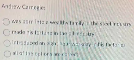 Andrew Carnegie:
was born into a wealthy family in the steel industry
made his fortune in the oil industry
introduced an eight hour workdayin his factories
all of the options are correct