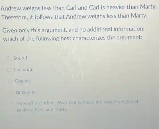 Andrew weighs less than Carl and Carl is heavier than Marty.
Therefore, it follows that Andrew weighs less than Marty.
Given only this argument, and no additiona information,
which of the following best characterizes the argument:
Sound
Unsound
Cogent
Uncogent
None of the others We need to know the actual weights of
Andrew. Carl, and Marty.