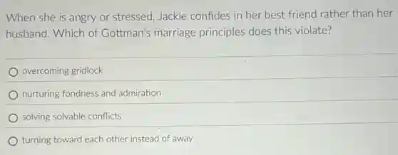 When she is angry or stressed, Jackie confides in her best friend rather than her
husband. Which of Gottman's marriage principles does this violate?
overcoming gridlock
nurturing fondness and admiration
solving solvable conflicts
turning toward each other instead of away
