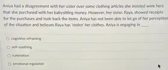 Aniya had a disagreement with her sister over some clothing articles she insisted were hers
that she purchased with her babysitting money. However her sister, Raya, showed receipts
for the purchases and took back the items.Aniya has not been able to let go of her perception
of the situation and believes Raya has'stolen her clothes. Aniya is engaging in __
cognitive reframing
self-soothing
rumination
emotional regulation