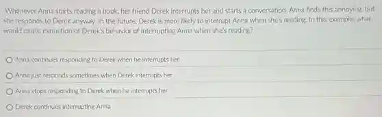 Whenever Anna starts reading a book, her friend Derek interrupts her and starts a conversation. Anna finds this annoying, but
she responds to Derek anyway. In the future.Derek is more likely to interrupt Anna when she's reading. In this example,what
would cause extinction of Derek's behavior of interrupting Anna when she's reading?
Anna continues responding to Derek when he interrupts her
Anna just responds sometimes when Derek interrupts her
Anna stops responding to Derek when he interrupts her
Derek continues interrupting Anna