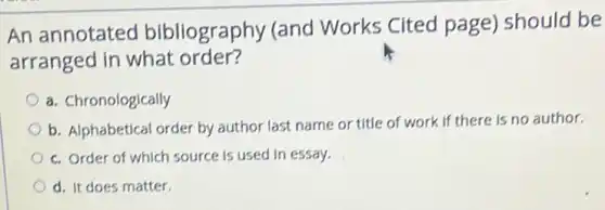 An annotated bibliography (and Works Cited page)should be
arranged in what order?
a. Chronologically
b. Alphabetical order by author last name or title of work if there is no author.
c. Order of which source is used in essay.
d. It does matter.