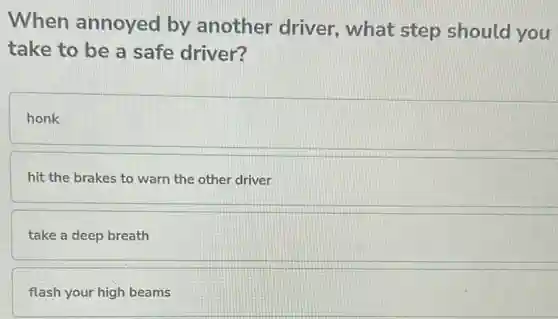 When annoyed by another driver, what step should you
take to be a safe driver?
honk
hit the brakes to warn the other driver
take a deep breath
flash your high beams