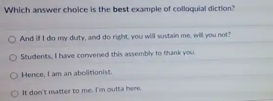 Which answer choice is the best example of colloquial diction?
And if I do my duty, and do right, you will sustain me, will you not?
Students, I have convened this assembly to thank you.
Hence, I am an abolitionist.
It don't matter to me. I'm outta here.